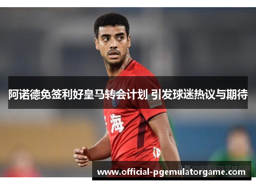 阿诺德免签利好皇马转会计划 引发球迷热议与期待