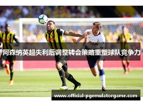 阿森纳英超失利后调整转会策略重塑球队竞争力