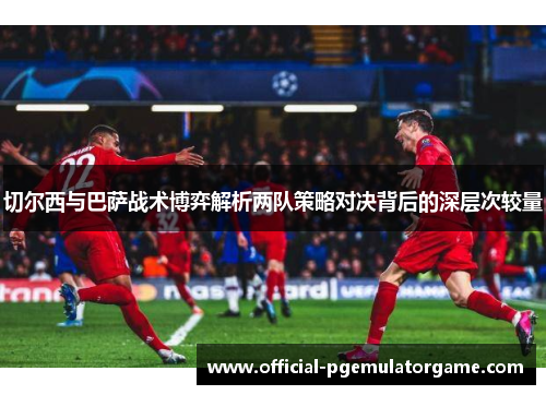 切尔西与巴萨战术博弈解析两队策略对决背后的深层次较量