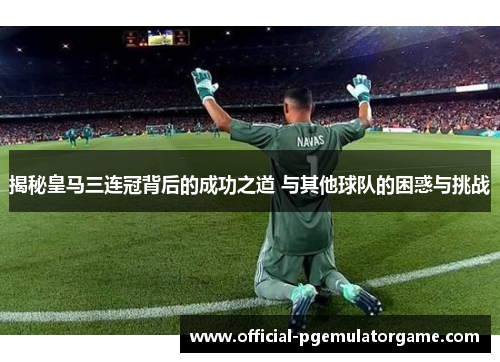 揭秘皇马三连冠背后的成功之道 与其他球队的困惑与挑战