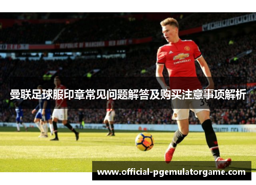 曼联足球服印章常见问题解答及购买注意事项解析