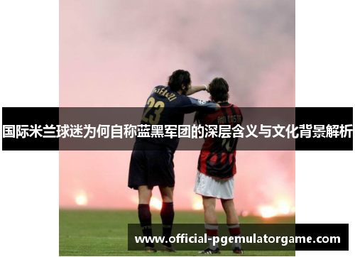 国际米兰球迷为何自称蓝黑军团的深层含义与文化背景解析