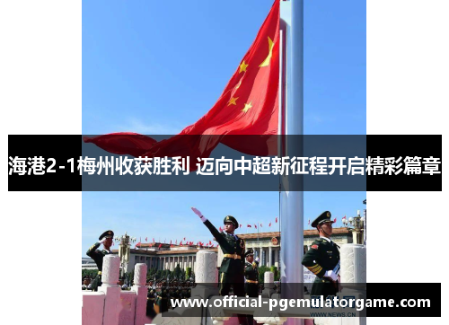 海港2-1梅州收获胜利 迈向中超新征程开启精彩篇章