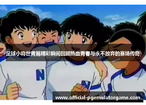 足球小将世青篇精彩瞬间回顾热血青春与永不放弃的赛场传奇