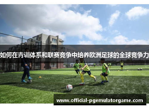 如何在青训体系和联赛竞争中培养欧洲足球的全球竞争力