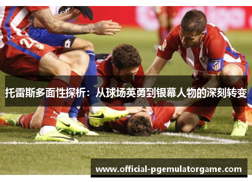 托雷斯多面性探析：从球场英勇到银幕人物的深刻转变