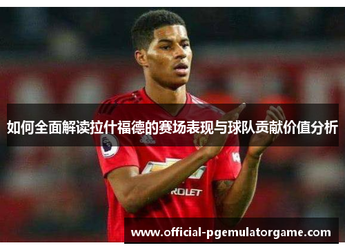 如何全面解读拉什福德的赛场表现与球队贡献价值分析