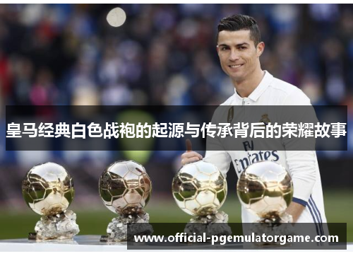 皇马经典白色战袍的起源与传承背后的荣耀故事
