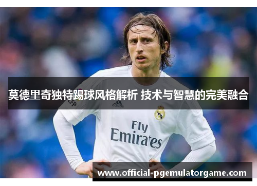 莫德里奇独特踢球风格解析 技术与智慧的完美融合