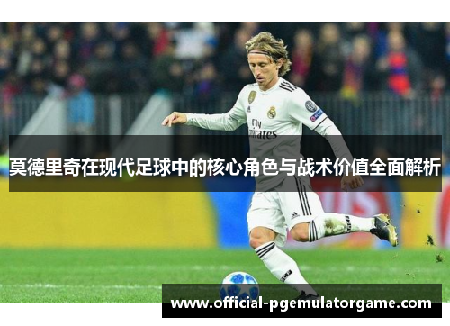 莫德里奇在现代足球中的核心角色与战术价值全面解析