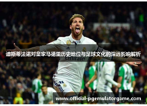 迪斯蒂法诺对皇家马德里历史地位与足球文化的深远影响解析