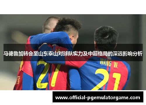 马德鲁加转会至山东泰山对球队实力及中超格局的深远影响分析