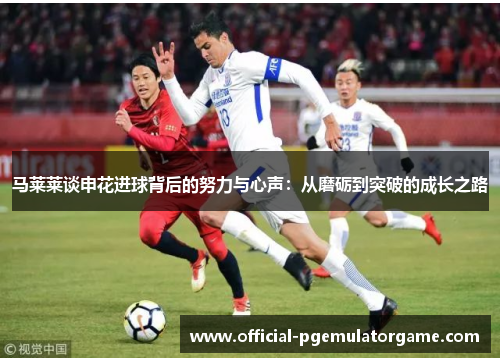 马莱莱谈申花进球背后的努力与心声：从磨砺到突破的成长之路
