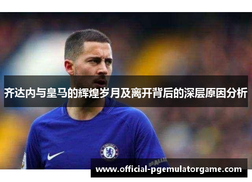 齐达内与皇马的辉煌岁月及离开背后的深层原因分析