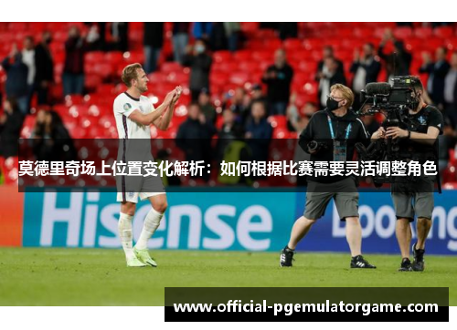 莫德里奇场上位置变化解析：如何根据比赛需要灵活调整角色