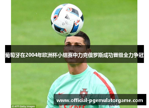 葡萄牙在2004年欧洲杯小组赛中力克俄罗斯成功晋级全力争冠 葡萄牙在2004年欧洲杯小组赛中力克俄罗斯成功晋级全力争冠