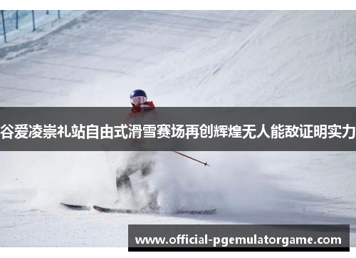 谷爱凌崇礼站自由式滑雪赛场再创辉煌无人能敌证明实力