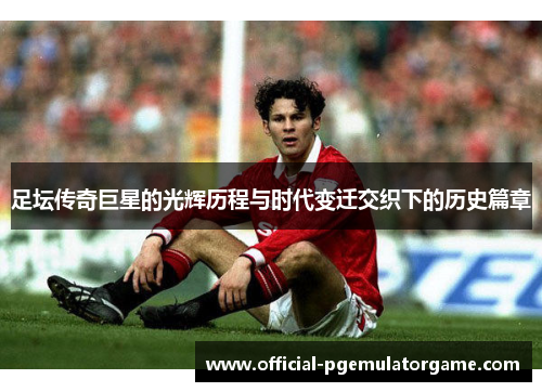 足坛传奇巨星的光辉历程与时代变迁交织下的历史篇章