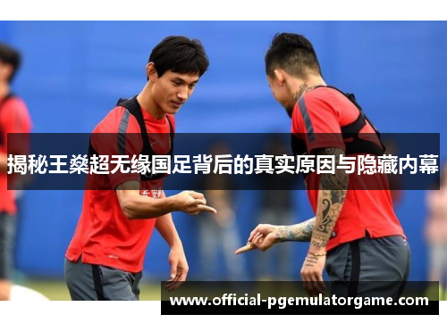 揭秘王燊超无缘国足背后的真实原因与隐藏内幕