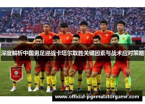 深度解析中国男足迎战卡塔尔取胜关键因素与战术应对策略