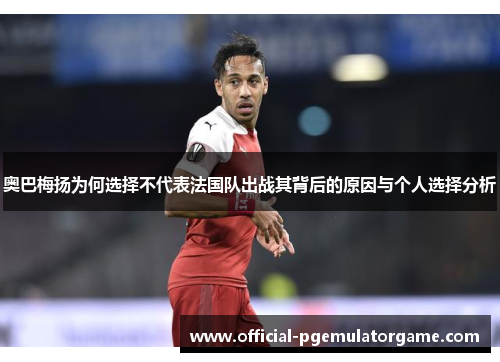 奥巴梅扬为何选择不代表法国队出战其背后的原因与个人选择分析 奥巴梅扬为何选择不代表法国队出战其背后的原因与个人选择分析