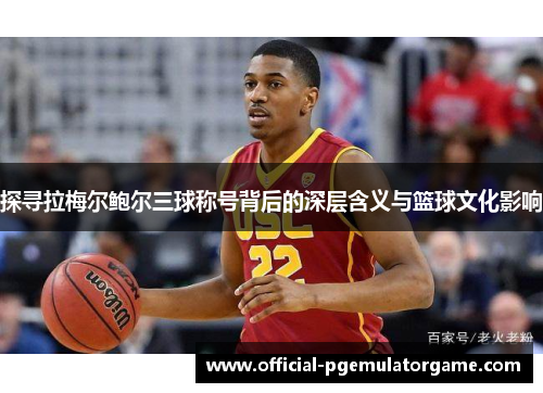 探寻拉梅尔鲍尔三球称号背后的深层含义与篮球文化影响