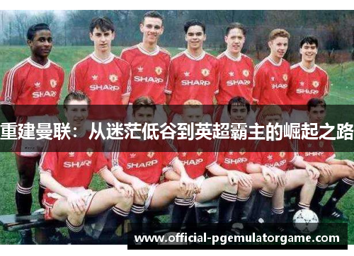 重建曼联:从迷茫低谷到英超霸主的崛起之路 重建曼联:从迷茫低谷到英超霸主的崛起之路