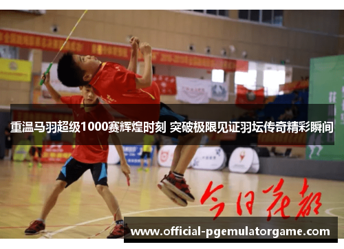 重温马羽超级1000赛辉煌时刻 突破极限见证羽坛传奇精彩瞬间