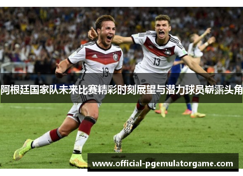 阿根廷国家队未来比赛精彩时刻展望与潜力球员崭露头角
