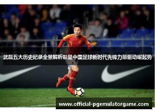 武磊五大历史纪录全景解析彰显中国足球新时代先锋力量驱动崛起势