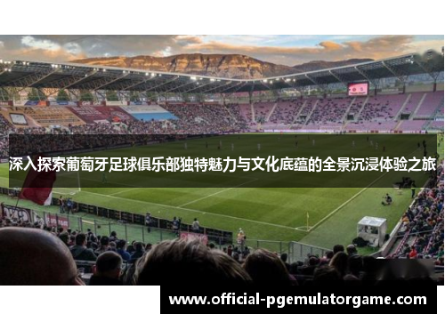 深入探索葡萄牙足球俱乐部独特魅力与文化底蕴的全景沉浸体验之旅
