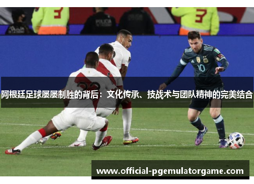 阿根廷足球屡屡制胜的背后:文化传承、技战术与团队精神的完美结合 阿根廷足球屡屡制胜的背后:文化传承、技战术与团队精神的完美结合