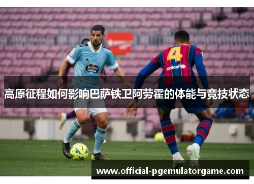 高原征程如何影响巴萨铁卫阿劳霍的体能与竞技状态 高原征程如何影响巴萨铁卫阿劳霍的体能与竞技状态