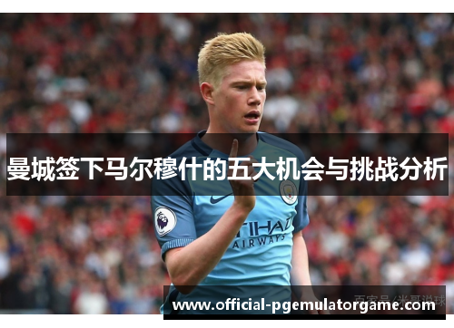 曼城签下马尔穆什的五大机会与挑战分析 曼城签下马尔穆什的五大机会与挑战分析