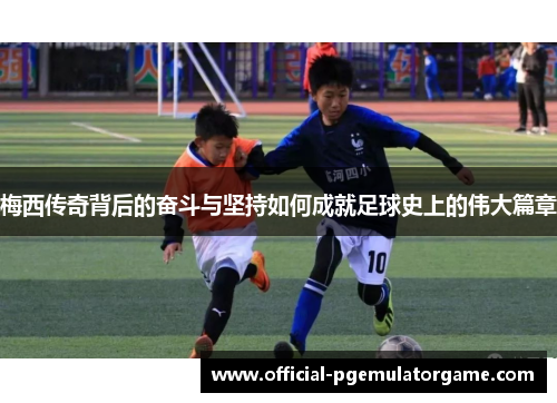 梅西传奇背后的奋斗与坚持如何成就足球史上的伟大篇章