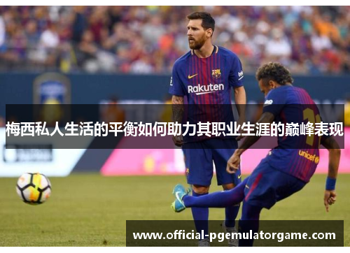 梅西私人生活的平衡如何助力其职业生涯的巅峰表现