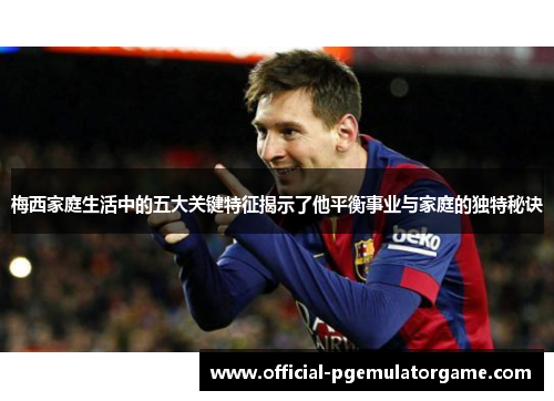 梅西家庭生活中的五大关键特征揭示了他平衡事业与家庭的独特秘诀 梅西家庭生活中的五大关键特征揭示了他平衡事业与家庭的独特秘诀