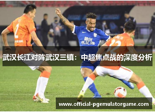 武汉长江对阵武汉三镇：中超焦点战的深度分析